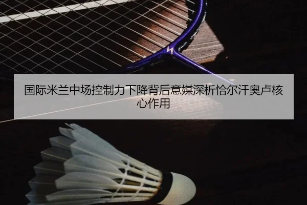 国际米兰中场控制力下降背后意媒深析恰尔汗奥卢核心作用